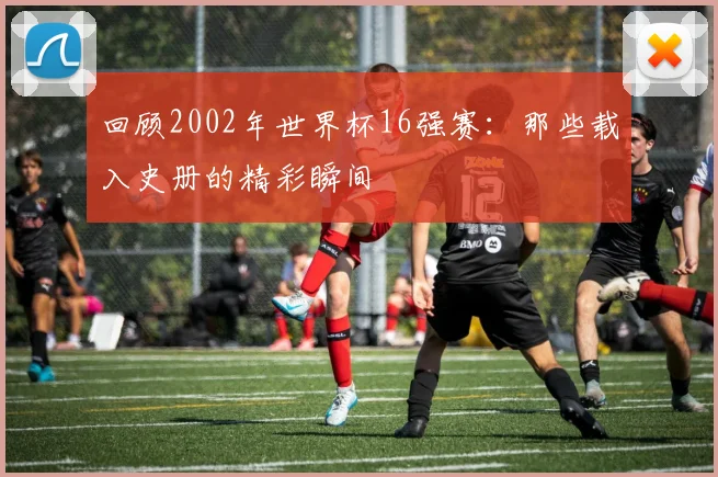 回顾2002年世界杯16强赛：那些载入史册的精彩瞬间