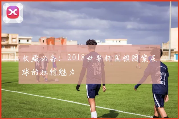 收藏必备：2018世界杯国旗图案足球的独特魅力