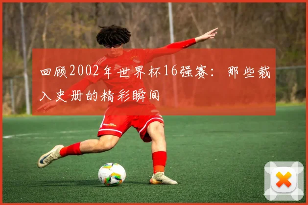 回顾2002年世界杯16强赛：那些载入史册的精彩瞬间