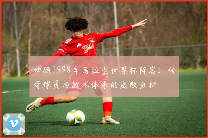 回顾1998年乌拉圭世界杯阵容：传奇球员与战术体系的成败分析