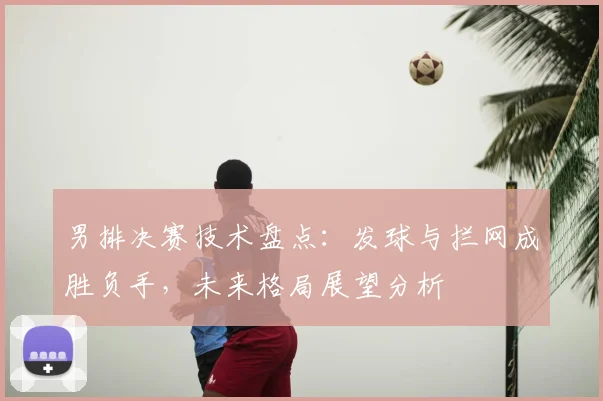 男排决赛技术盘点：发球与拦网成胜负手，未来格局展望分析