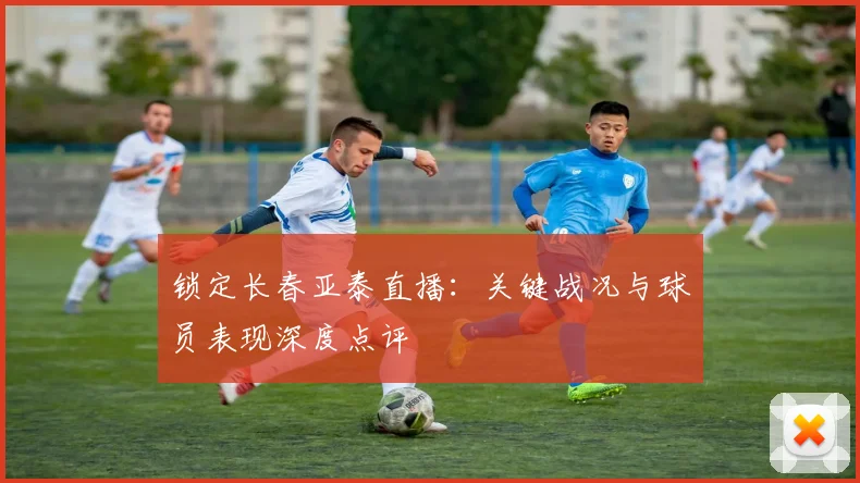 锁定长春亚泰直播：关键战况与球员表现深度点评