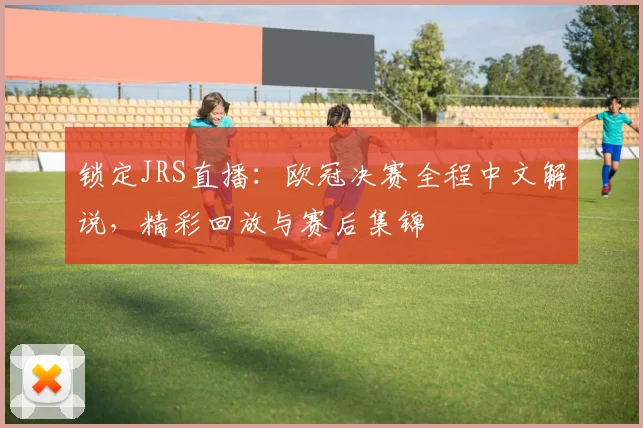 锁定JRS直播：欧冠决赛全程中文解说，精彩回放与赛后集锦
