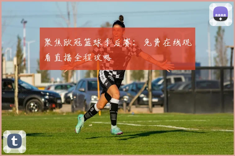 聚焦欧冠篮球季后赛:免费在线观看直播全程攻略