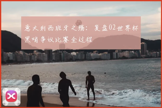 意大利西班牙之殇：复盘02世界杯黑哨争议比赛全过程